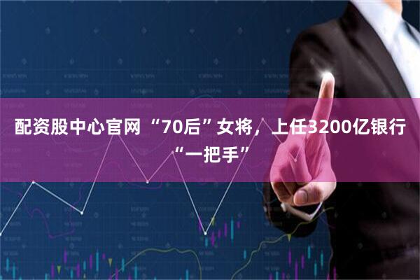 配资股中心官网 “70后”女将，上任3200亿银行“一把手”