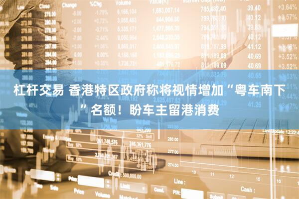 杠杆交易 香港特区政府称将视情增加“粤车南下”名额！盼车主留港消费