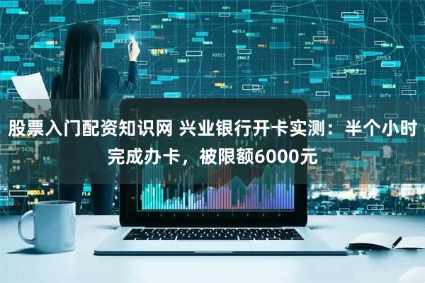 股票入门配资知识网 兴业银行开卡实测：半个小时完成办卡，被限额6000元