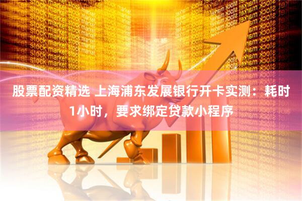 股票配资精选 上海浦东发展银行开卡实测：耗时1小时，要求绑定贷款小程序