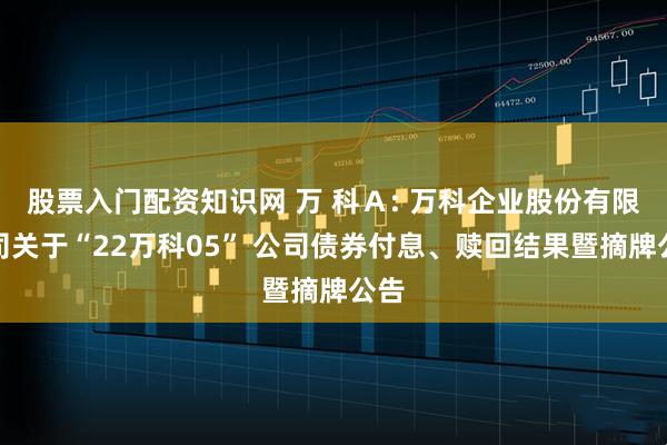 股票入门配资知识网 万 科A: 万科企业股份有限公司关于“22万科05” 公司债券付息、赎回结果暨摘牌公告