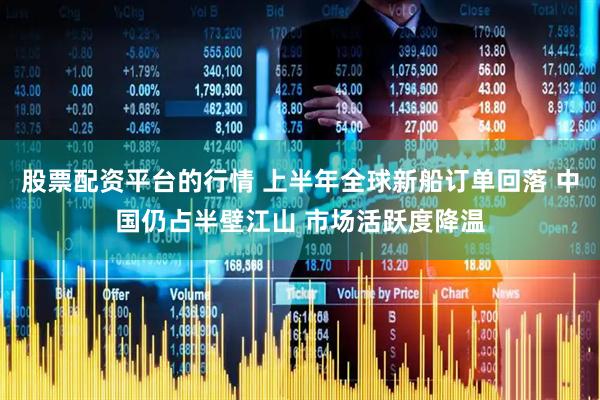 股票配资平台的行情 上半年全球新船订单回落 中国仍占半壁江山 市场活跃度降温