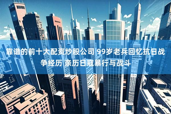 靠谱的前十大配资炒股公司 99岁老兵回忆抗日战争经历 亲历日寇暴行与战斗