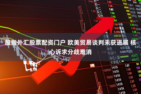 股指外汇股票配资门户 欧美贸易谈判未获进展 核心诉求分歧难消