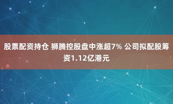 股票配资持仓 狮腾控股盘中涨超7% 公司拟配股筹资1.12亿港元