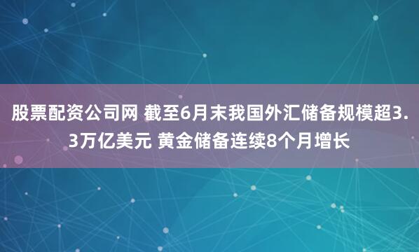 股票配资公司网 截至6月末我国外汇储备规模超3.3万亿美元 黄金储备连续8个月增长