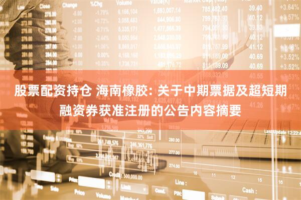 股票配资持仓 海南橡胶: 关于中期票据及超短期融资券获准注册的公告内容摘要