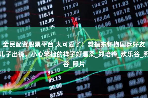 全民配资股票平台 太可爱了！樊振东怀抱国乒好友的儿子出镜，小心笨拙的样子好温柔_郑培锋_欢乐谷_照片