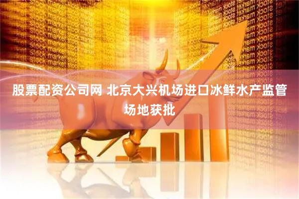 股票配资公司网 北京大兴机场进口冰鲜水产监管场地获批