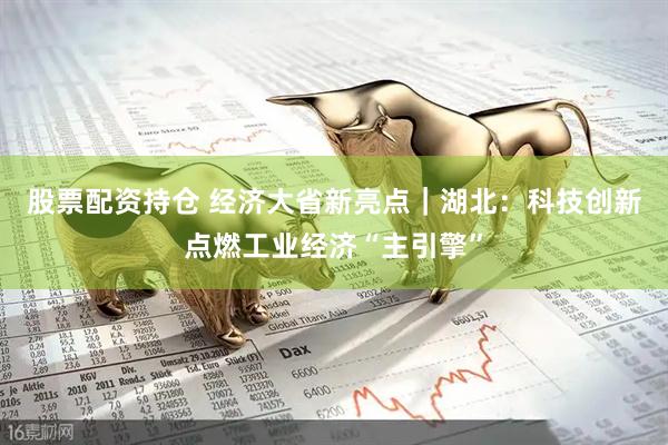 股票配资持仓 经济大省新亮点｜湖北：科技创新点燃工业经济“主引擎”