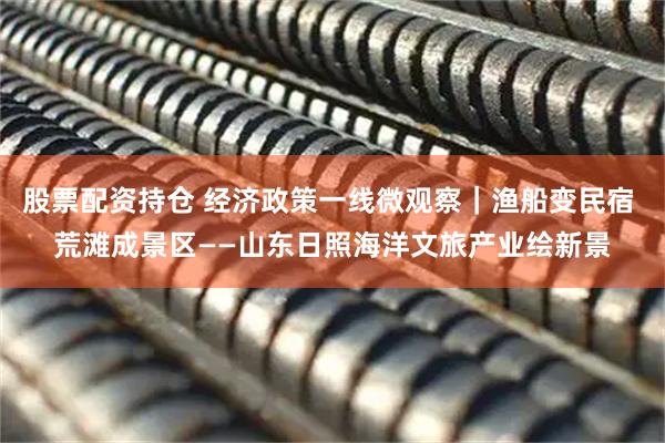 股票配资持仓 经济政策一线微观察｜渔船变民宿 荒滩成景区——山东日照海洋文旅产业绘新景
