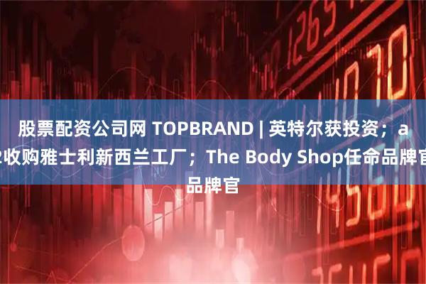股票配资公司网 TOPBRAND | 英特尔获投资；a2收购雅士利新西兰工厂；The Body Shop任命品牌官