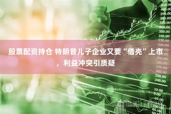 股票配资持仓 特朗普儿子企业又要“借壳”上市，利益冲突引质疑