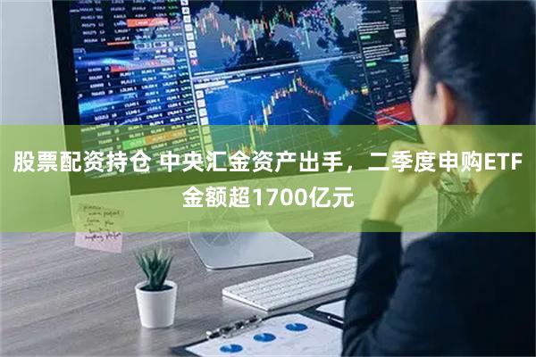 股票配资持仓 中央汇金资产出手，二季度申购ETF金额超1700亿元