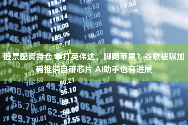 股票配资持仓 拳打英伟达、脚踢苹果？谷歌被曝加码推销自研芯片 AI助手也有进展
