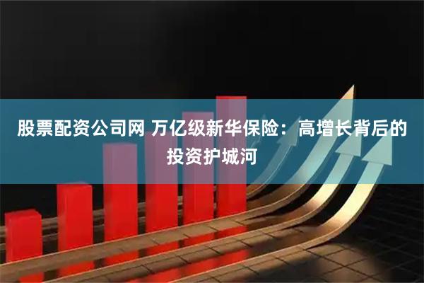 股票配资公司网 万亿级新华保险：高增长背后的投资护城河