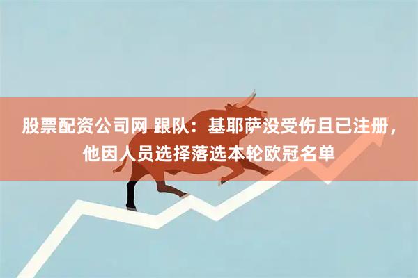 股票配资公司网 跟队：基耶萨没受伤且已注册，他因人员选择落选本轮欧冠名单