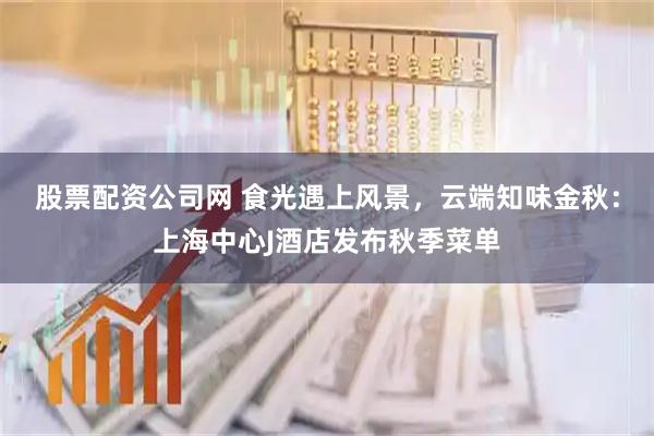 股票配资公司网 食光遇上风景，云端知味金秋：上海中心J酒店发布秋季菜单