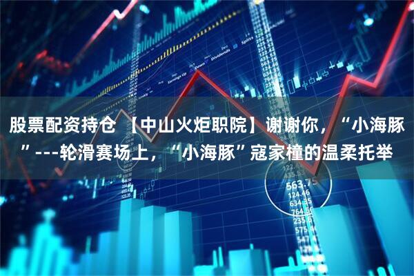 股票配资持仓 【中山火炬职院】谢谢你，“小海豚”---轮滑赛场上，“小海豚”寇家橦的温柔托举