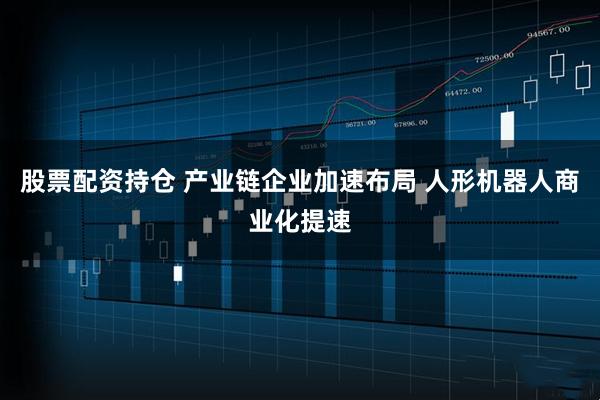 股票配资持仓 产业链企业加速布局 人形机器人商业化提速